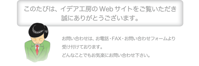 このたびは、イデア工房のWebサイトをご覧いただき誠にありがとうございます。お問い合わせは、お電話・FAX・お問い合わせフォームより受け付けております。どんなことでもお気楽にお問い合わせ下さい。